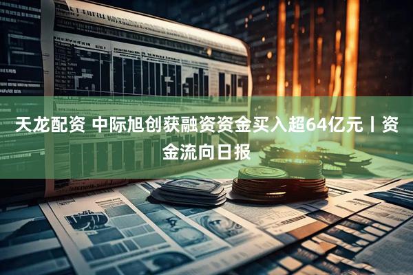 天龙配资 中际旭创获融资资金买入超64亿元丨资金流向日报