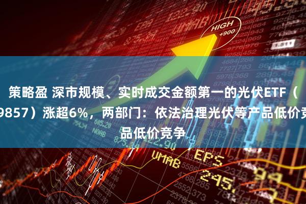 策略盈 深市规模、实时成交金额第一的光伏ETF（159857）涨超6%，两部门：依法治理光伏等产品低价竞争
