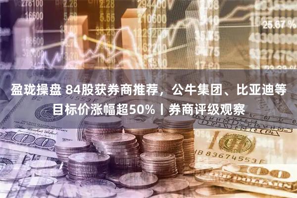 盈珑操盘 84股获券商推荐，公牛集团、比亚迪等目标价涨幅超50%丨券商评级观察