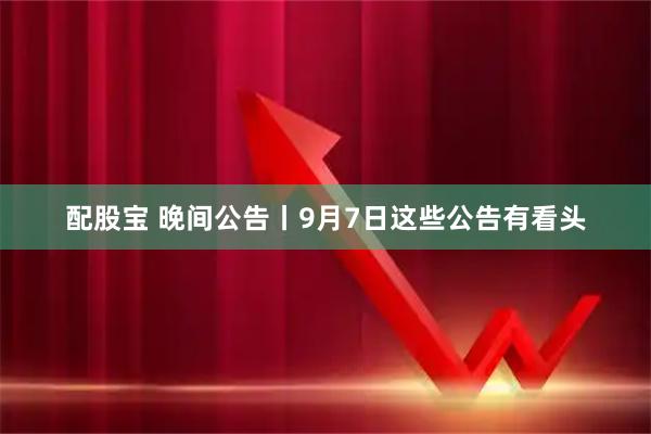 配股宝 晚间公告丨9月7日这些公告有看头