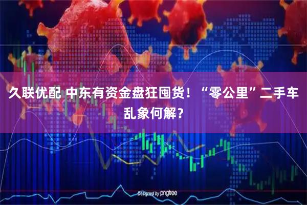 久联优配 中东有资金盘狂囤货！“零公里”二手车乱象何解？