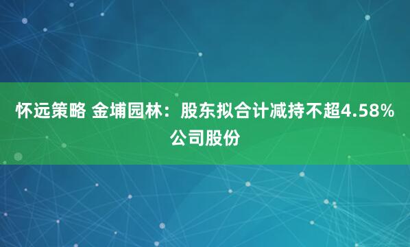 怀远策略 金埔园林：股东拟合计减持不超4.58%公司股份