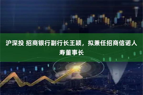 沪深投 招商银行副行长王颖，拟兼任招商信诺人寿董事长