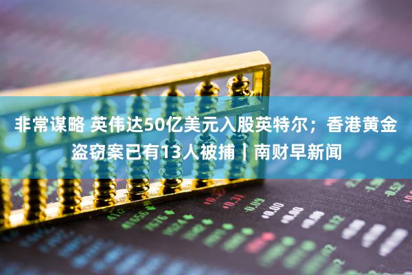 非常谋略 英伟达50亿美元入股英特尔；香港黄金盗窃案已有13人被捕｜南财早新闻