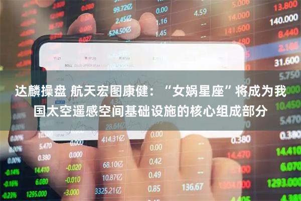 达麟操盘 航天宏图康健：“女娲星座”将成为我国太空遥感空间基础设施的核心组成部分