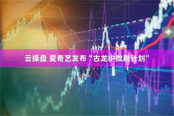 云操盘 爱奇艺发布“古龙IP微剧计划”