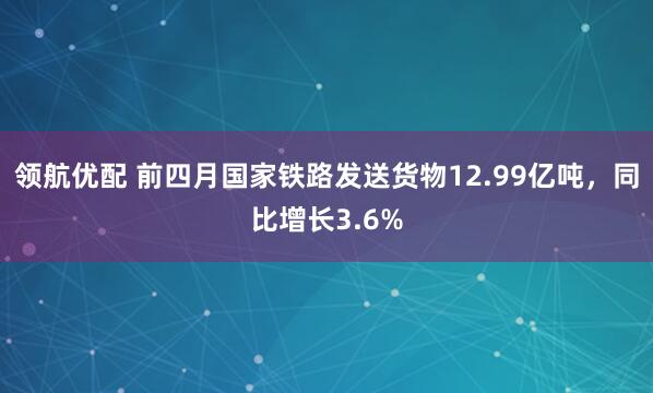 领航优配 前四月国家铁路发送货物12.99亿吨，同比增长3.6%