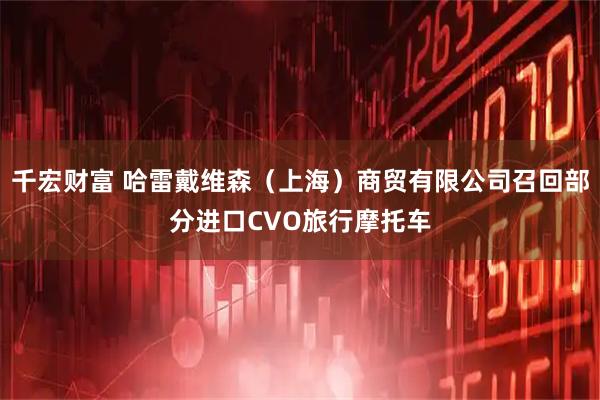 千宏财富 哈雷戴维森（上海）商贸有限公司召回部分进口CVO旅行摩托车