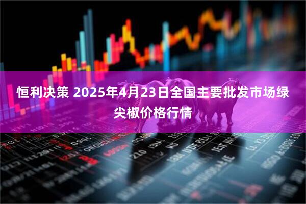 恒利决策 2025年4月23日全国主要批发市场绿尖椒价格行情