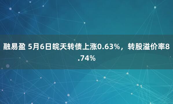 融易盈 5月6日皖天转债上涨0.63%，转股溢价率8.74%