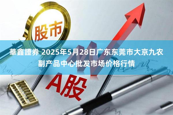 華鑫證券 2025年5月28日广东东莞市大京九农副产品中心批发市场价格行情
