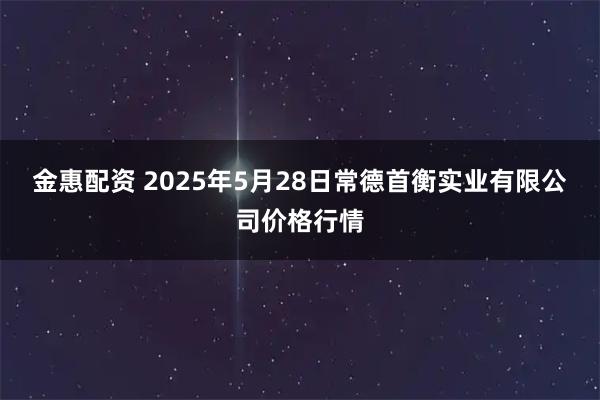 金惠配资 2025年5月28日常德首衡实业有限公司价格行情