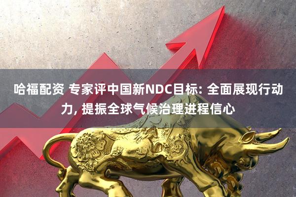 哈福配资 专家评中国新NDC目标: 全面展现行动力, 提振全球气候治理进程信心