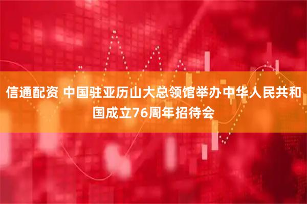 信通配资 中国驻亚历山大总领馆举办中华人民共和国成立76周年招待会