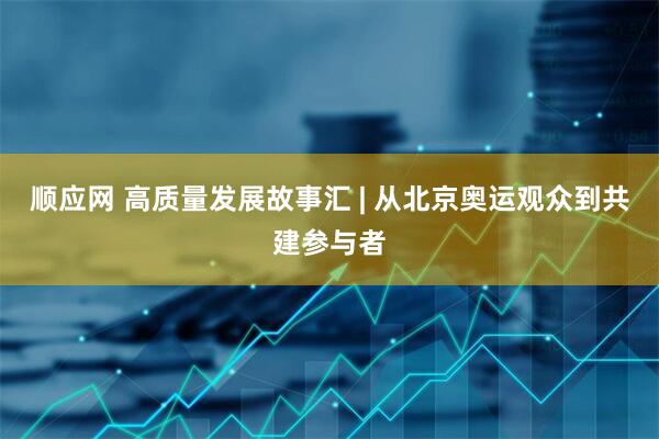 顺应网 高质量发展故事汇 | 从北京奥运观众到共建参与者