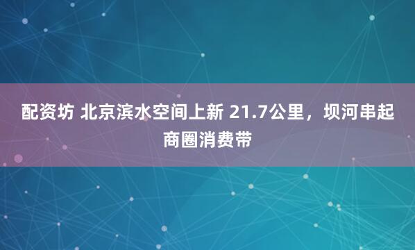 配资坊 北京滨水空间上新 21.7公里，坝河串起商圈消费带
