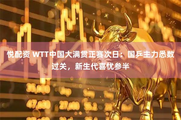 悦配资 WTT中国大满贯正赛次日：国乒主力悉数过关，新生代喜忧参半