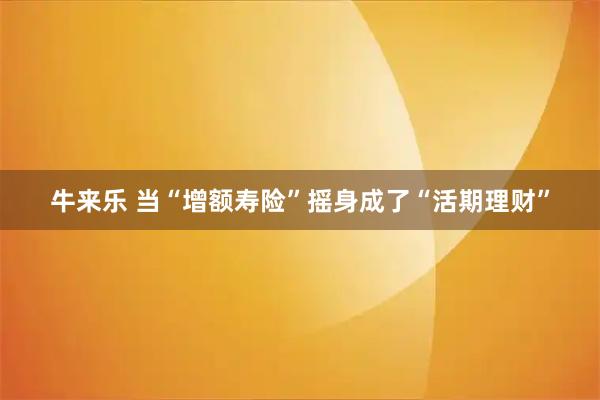 牛来乐 当“增额寿险”摇身成了“活期理财”