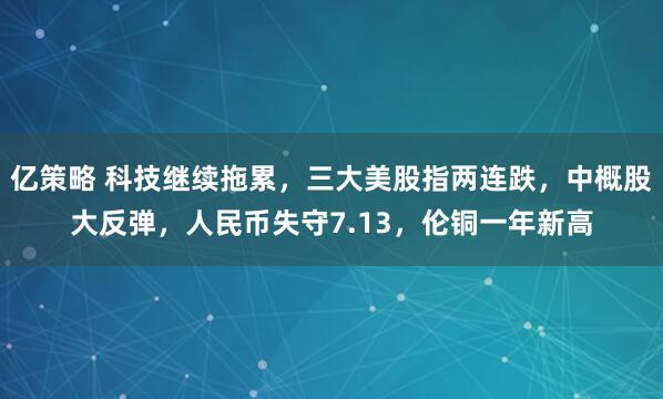 亿策略 科技继续拖累，三大美股指两连跌，中概股大反弹，人民币失守7.13，伦铜一年新高