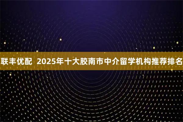 联丰优配  2025年十大胶南市中介留学机构推荐排名