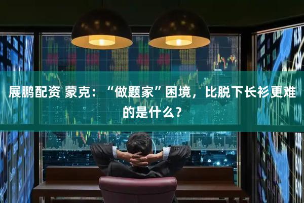 展鹏配资 蒙克：“做题家”困境，比脱下长衫更难的是什么？