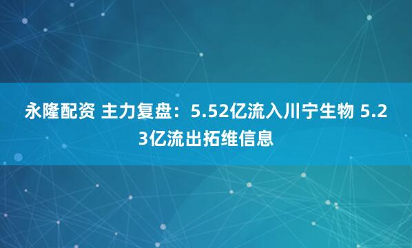 永隆配资 主力复盘：5.52亿流入川宁生物 5.23亿流出拓维信息
