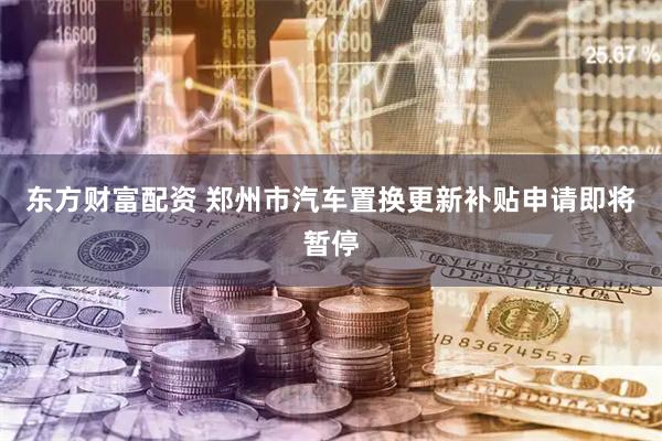 东方财富配资 郑州市汽车置换更新补贴申请即将暂停