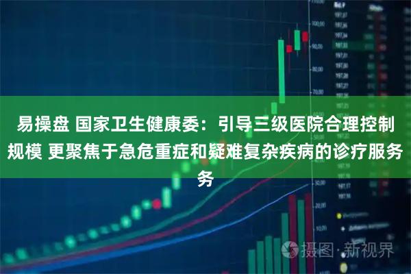 易操盘 国家卫生健康委：引导三级医院合理控制规模 更聚焦于急危重症和疑难复杂疾病的诊疗服务