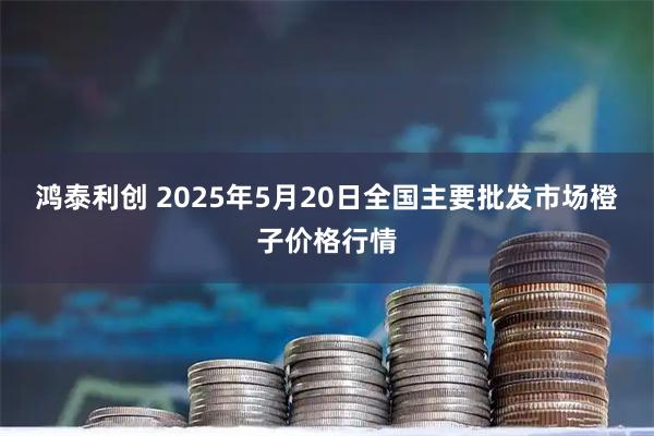 鸿泰利创 2025年5月20日全国主要批发市场橙子价格行情