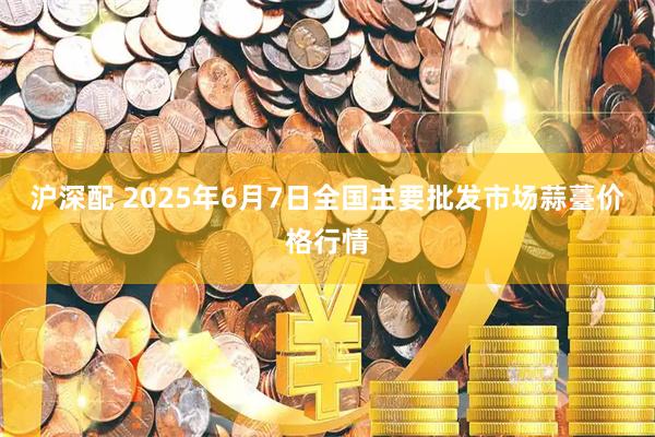 沪深配 2025年6月7日全国主要批发市场蒜薹价格行情