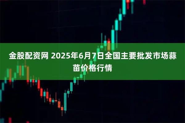 金股配资网 2025年6月7日全国主要批发市场蒜苗价格行情