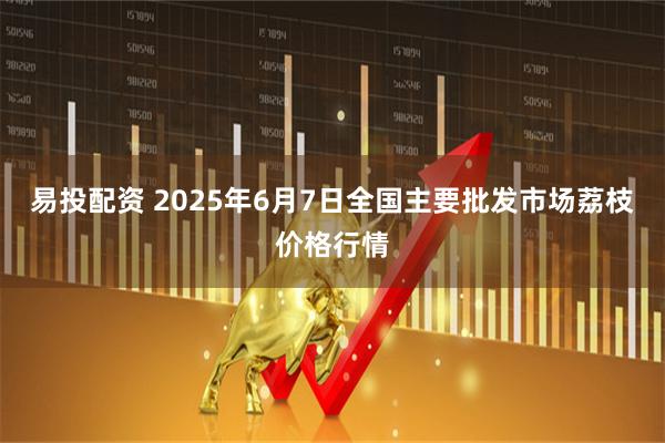 易投配资 2025年6月7日全国主要批发市场荔枝价格行情