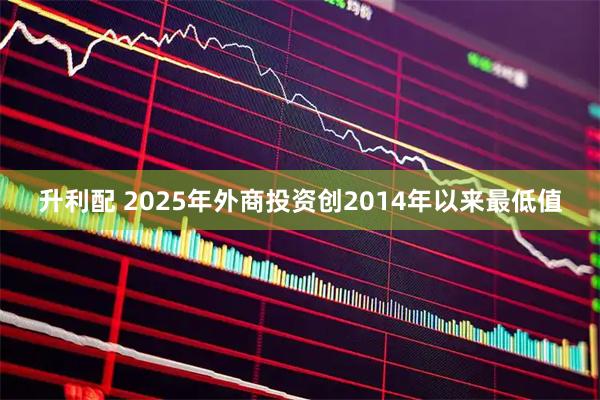 升利配 2025年外商投资创2014年以来最低值