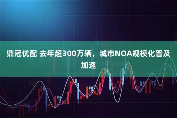 鼎冠优配 去年超300万辆，城市NOA规模化普及加速