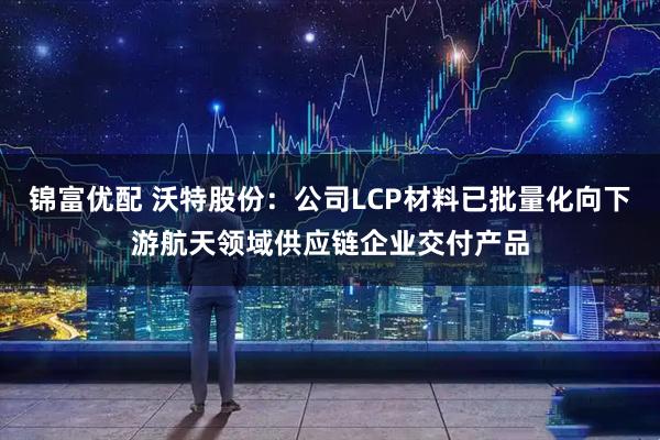 锦富优配 沃特股份：公司LCP材料已批量化向下游航天领域供应链企业交付产品