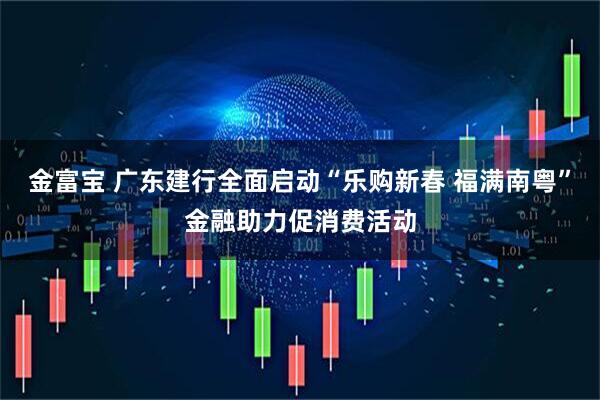 金富宝 广东建行全面启动“乐购新春 福满南粤”金融助力促消费活动