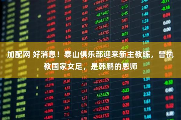 加配网 好消息!泰山俱乐部迎来新主教练,曾执教国家女足,是韩鹏的恩师