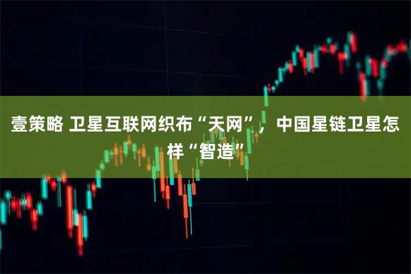 壹策略 卫星互联网织布“天网”，中国星链卫星怎样“智造”