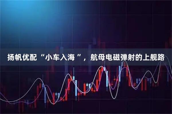 扬帆优配 “小车入海 ”,航母电磁弹射的上舰路