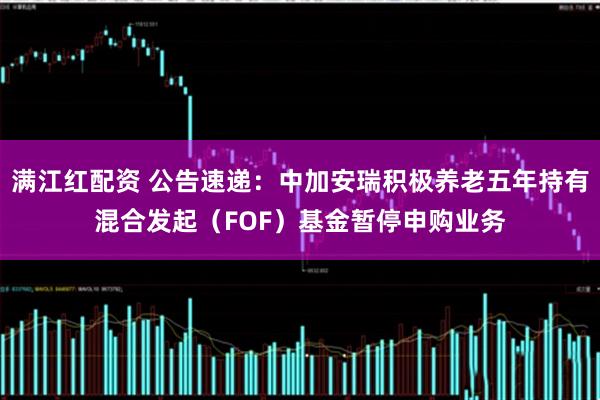 满江红配资 公告速递：中加安瑞积极养老五年持有混合发起（FOF）基金暂停申购业务