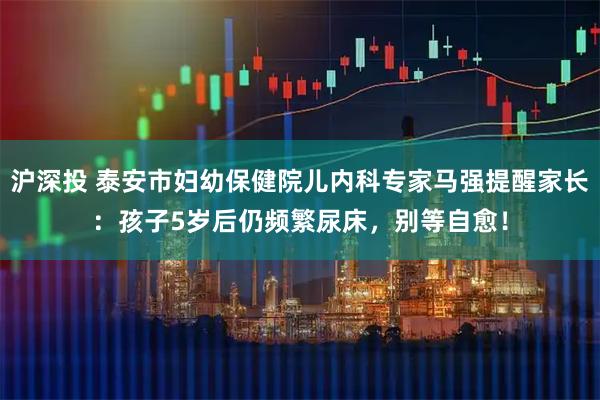 沪深投 泰安市妇幼保健院儿内科专家马强提醒家长：孩子5岁后仍频繁尿床，别等自愈！