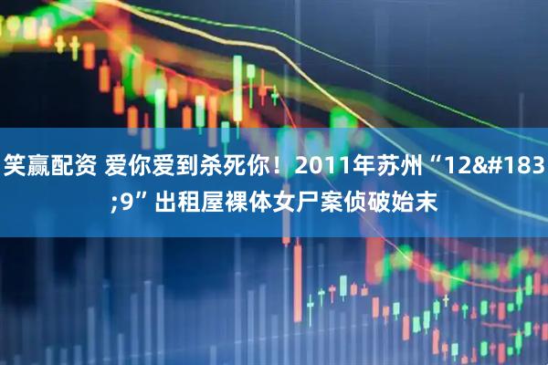 笑赢配资 爱你爱到杀死你！2011年苏州“12·9”出租屋裸体女尸案侦破始末