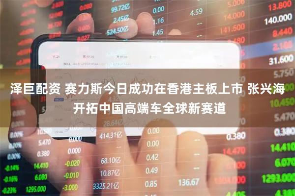 泽巨配资 赛力斯今日成功在香港主板上市 张兴海 开拓中国高端车全球新赛道