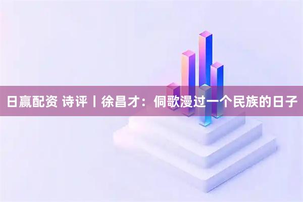 日赢配资 诗评丨徐昌才：侗歌漫过一个民族的日子