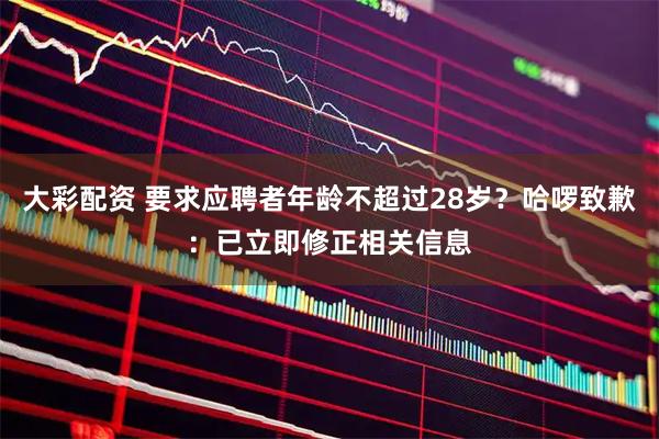 大彩配资 要求应聘者年龄不超过28岁?哈啰致歉:已立即修正相关信息