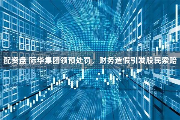 配资盘 际华集团领预处罚，财务造假引发股民索赔