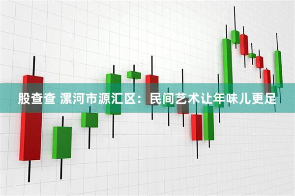 股查查 漯河市源汇区：民间艺术让年味儿更足