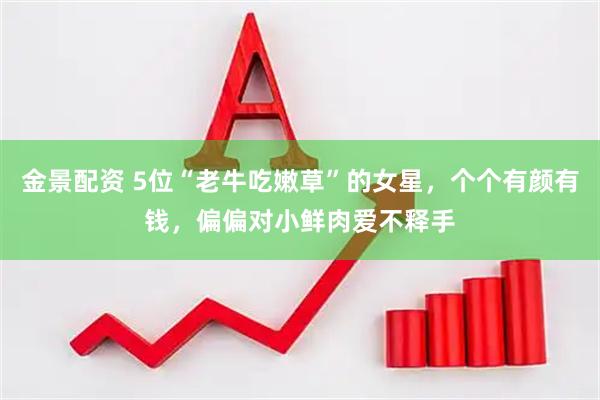 金景配资 5位“老牛吃嫩草”的女星，个个有颜有钱，偏偏对小鲜肉爱不释手