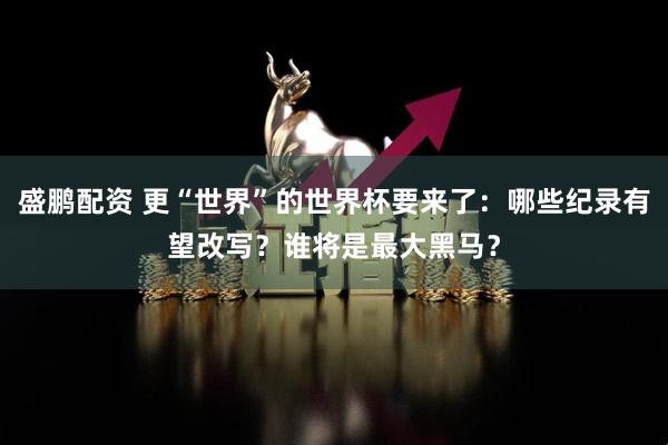 盛鹏配资 更“世界”的世界杯要来了：哪些纪录有望改写？谁将是最大黑马？