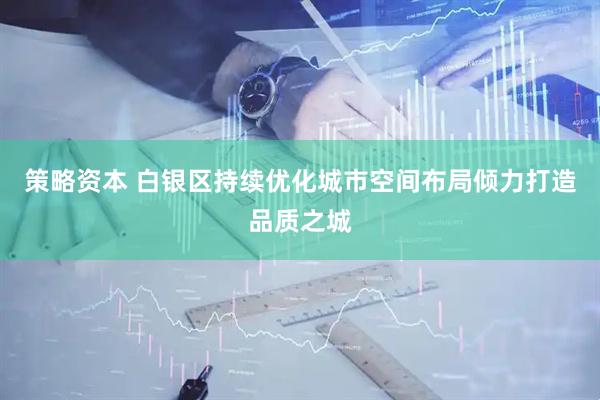 策略资本 白银区持续优化城市空间布局倾力打造品质之城